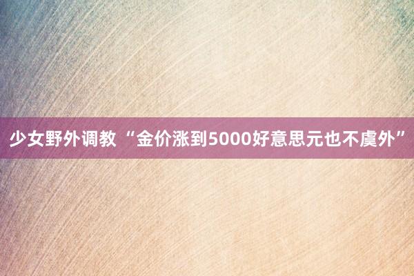 少女野外调教 “金价涨到5000好意思元也不虞外”